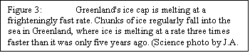 Text Box: Figure 3:	Greenland's ice cap is melting at a frighteningly fast rate. Chunks of ice regularly fall into the sea in Greenland, where ice is melting at a rate three times faster than it was only five years ago. (Science photo by J.A. Dowdeswell)